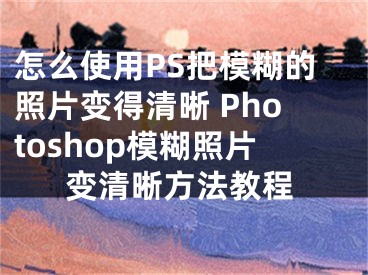 怎么使用PS把模糊的照片變得清晰 Photoshop模糊照片變清晰方法教程