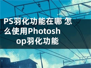 PS羽化功能在哪 怎么使用Photoshop羽化功能 