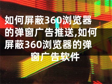 如何屏蔽360瀏覽器的彈窗廣告推送,如何屏蔽360瀏覽器的彈窗廣告軟件