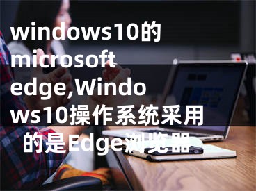 windows10的microsoft edge,Windows10操作系統(tǒng)采用的是Edge瀏覽器