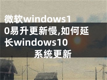 微軟windows10易升更新慢,如何延長(zhǎng)windows10系統(tǒng)更新