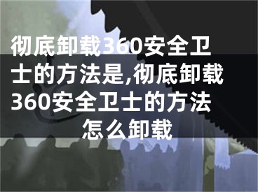 徹底卸載360安全衛(wèi)士的方法是,徹底卸載360安全衛(wèi)士的方法怎么卸載