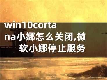 win10cortana小娜怎么關(guān)閉,微軟小娜停止服務(wù)