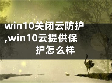 win10關(guān)閉云防護(hù),win10云提供保護(hù)怎么樣