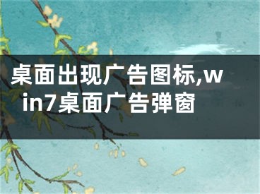 桌面出現(xiàn)廣告圖標(biāo),win7桌面廣告彈窗