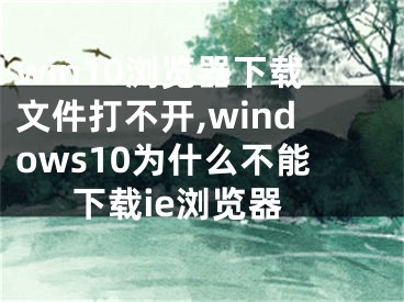 win10瀏覽器下載文件打不開,windows10為什么不能下載ie瀏覽器