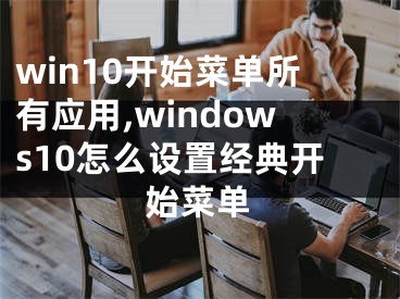 win10開始菜單所有應(yīng)用,windows10怎么設(shè)置經(jīng)典開始菜單