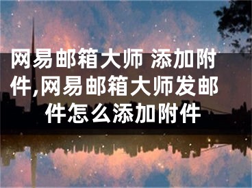 網(wǎng)易郵箱大師 添加附件,網(wǎng)易郵箱大師發(fā)郵件怎么添加附件