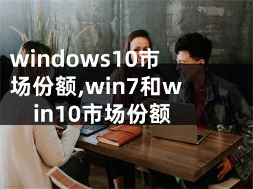 windows10市場份額,win7和win10市場份額