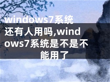 windows7系統(tǒng)還有人用嗎,windows7系統(tǒng)是不是不能用了