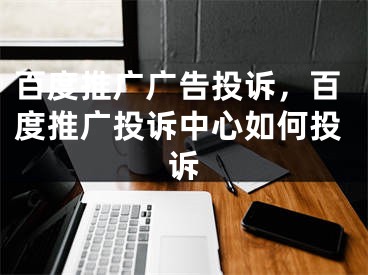 百度推廣廣告投訴，百度推廣投訴中心如何投訴