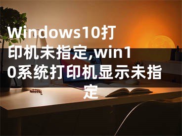 Windows10打印機(jī)未指定,win10系統(tǒng)打印機(jī)顯示未指定