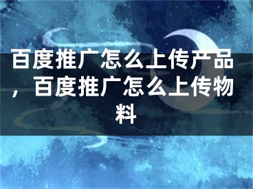 百度推廣怎么上傳產(chǎn)品，百度推廣怎么上傳物料